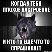 когда у тебя плохое настроение и кто то ещё что то спрашивает