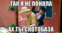 так я не поняла ах ты скотобаза