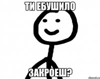 ти ебушило закроеш?