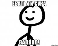 Ебать ти сука ВАЛЯНО!