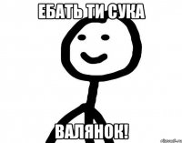 Ебать ти сука ВАЛЯНОК!