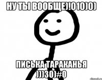 Ну ты вообще)!010)0) Писька тараканья )))30)#0