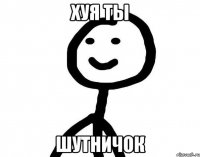 хуя ты шутничок