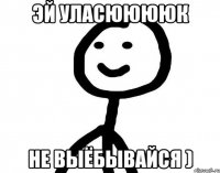 Эй Уласююююк Не выёбывайся )