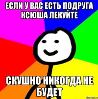 если у вас есть подруга ксюша лекуйте скушно никогда не будет