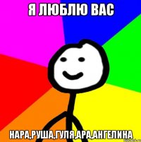 Я ЛЮБЛЮ ВАС НАРА,РУША,ГУЛЯ,АРА,АНГЕЛИНА