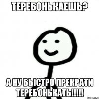 ТЕРЕБОНЬКАЕШЬ? А НУ БЫСТРО ПРЕКРАТИ ТЕРЕБОНЬКАТЬ!!!!!