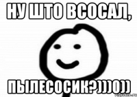 НУ ШТО ВСОСАЛ, ПЫЛЕСОСИК?)))0))