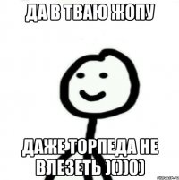 ДА В тваю жопу ДАЖЕ ТОРПЕДА НЕ ВЛЕЗЕТЬ )())0)