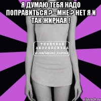 Я думаю тебя надо поправиться ? - Мне ? Нет я и так жирная ! 