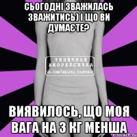 сьогодні зважилась зважитись) і що ви думаєте? виявилось, що моя вага на 3 кг менша