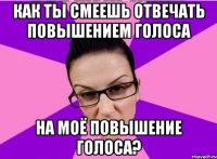 Как ты смеешь отвечать повышением голоса на моё повышение голоса?