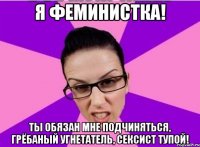 Я ФЕМИНИСТКА! ТЫ ОБЯЗАН МНЕ ПОДЧИНЯТЬСЯ, ГРЁБАНЫЙ УГНЕТАТЕЛЬ, СЕКСИСТ ТУПОЙ!