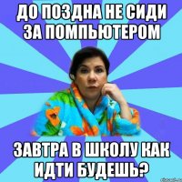 До поздна не сиди за помпьютером Завтра в школу как идти будешь?