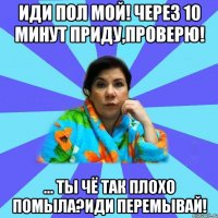 Иди пол мой! Через 10 минут приду,проверю! ... Ты чё так плохо помыла?Иди перемывай!