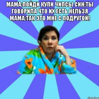 Мама:Пойди купи чипсы Син:Ты говорила что их есть нельзя Мама:Так это мне с подругой! 