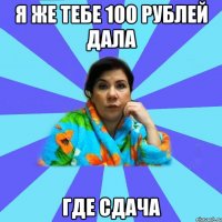 я же тебе 100 рублей дала где сдача