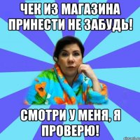 Чек из магазина принести не забудь! Смотри у меня, я проверю!