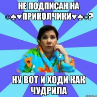 Не подписан на ○♣♥Приколчики♥♣○? ну вот и ходи как чудрила