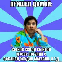 Пришел домой: Сынок сходи вынеси мусор,погуляй с собакой,сходив магазин. И.Т.Д