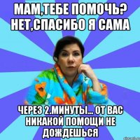 Мам,тебе помочь? Нет,спасибо я сама Через 2.минуты... От вас никакой помощи не дождешься