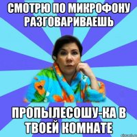 Смотрю по микрофону разговариваешь Пропылесошу-ка в твоей комнате