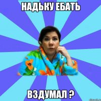 надьку ебать вздумал ?