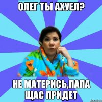 ОЛЕГ ТЫ АХУЕЛ? НЕ МАТЕРИСЬ,ПАПА ЩАС ПРИДЕТ