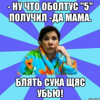 - Ну что оболтус "5" получил -Да мама. Блять сука щяс убью!