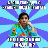 А если твой друг с крыши пойдет прыгать Ты тоже за ним пойдешь?