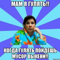 Мам я гулять!! Когда гулять пойдешь мусор выкени!!