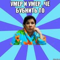 Умер и умер , чё бубнить то 