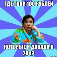 где твои 100 рублей которые я давала в 204?