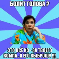 Болит голова ? Это всё из - за твоего компа . Я его выброшу !!!