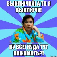 Выключай! А то я выключу! Ну все! Куда тут нажимать?!