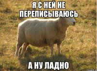 я с ней не переписываюсь а ну ладно