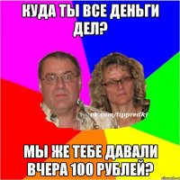 Куда ты все деньги дел? Мы же тебе давали вчера 100 рублей?