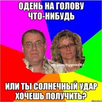 Одень на голову что-нибудь или ты солнечный удар хочешь получить?