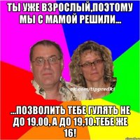 Ты уже взрослый,поэтому мы с мамой решили... ...позволить тебе гулять не до 19,00, а до 19,10.Тебе же 16!