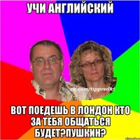 Учи английский вот поедешь в лондон кто за тебя общаться будет?Пушкин?