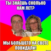 Ты знаешь сколько нам лет? Мы большего на свете повидали!