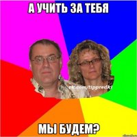 а учить за тебя мы будем?