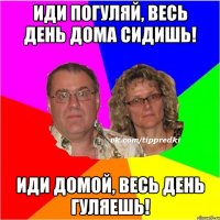 Иди погуляй, весь день дома сидишь! Иди домой, весь день гуляешь!