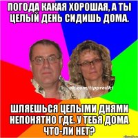 Погода какая хорошая, а ты целый день сидишь дома. Шляешься целыми днями непонятно где. У тебя дома что-ли нет?
