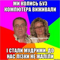 Ми колись буз компютера виживали І стали мудрими, до нас лізки не жаліли