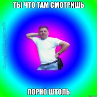 Ты что там смотришь Порно штоль