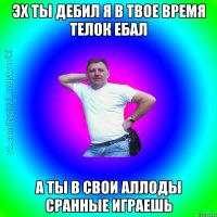 Эх ты дебил я в твое время телок ебал а ты в свои аллоды сранные играешь