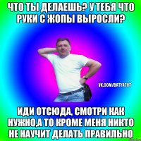 Что ты делаешь? У тебя что руки с жопы выросли? Иди отсюда, смотри как нужно,а то кроме меня никто не научит делать правильно