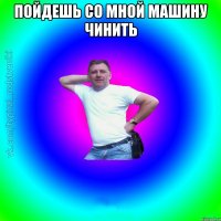 пойдешь со мной машину чинить 