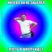 Ничево он не заболел Пусть в школу идєт